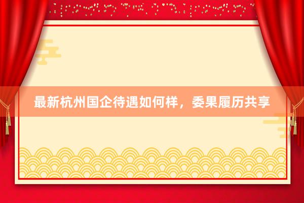 最新杭州国企待遇如何样，委果履历共享